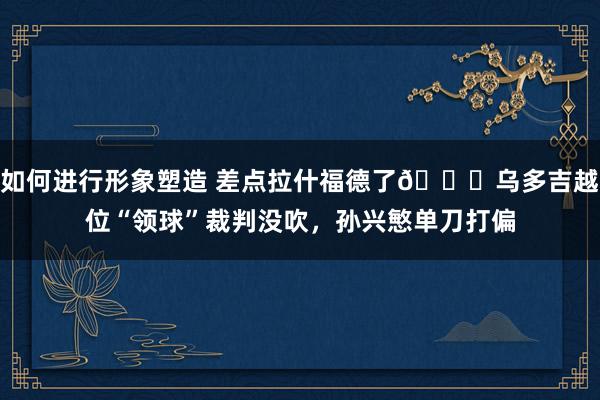 如何进行形象塑造 差点拉什福德了😅乌多吉越位“领球”裁判没吹，孙兴慜单刀打偏