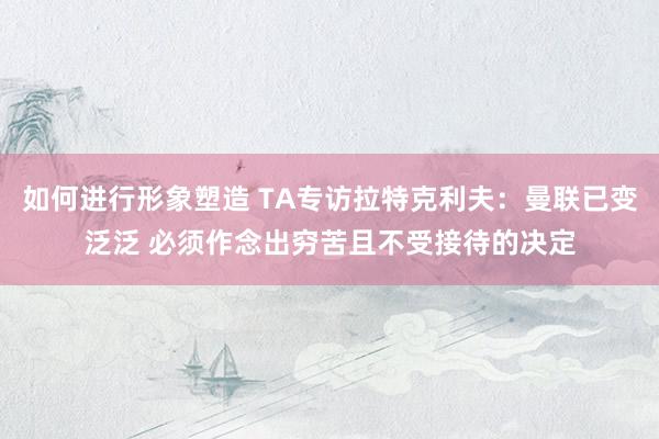 如何进行形象塑造 TA专访拉特克利夫：曼联已变泛泛 必须作念出穷苦且不受接待的决定