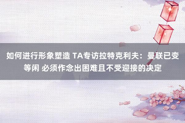 如何进行形象塑造 TA专访拉特克利夫：曼联已变等闲 必须作念出困难且不受迎接的决定