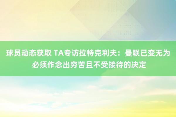 球员动态获取 TA专访拉特克利夫：曼联已变无为 必须作念出穷苦且不受接待的决定