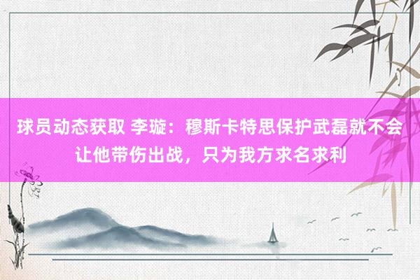 球员动态获取 李璇：穆斯卡特思保护武磊就不会让他带伤出战，只为我方求名求利