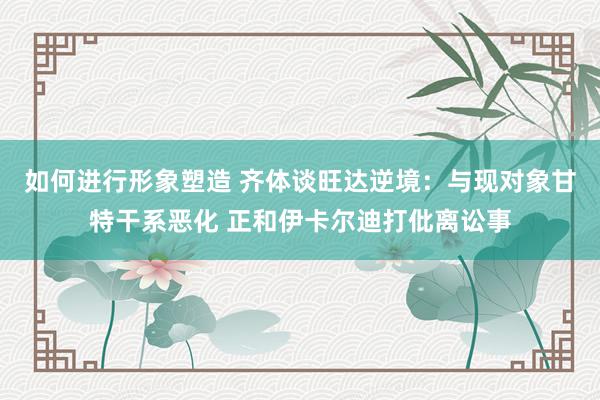 如何进行形象塑造 齐体谈旺达逆境：与现对象甘特干系恶化 正和伊卡尔迪打仳离讼事