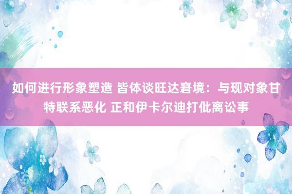 如何进行形象塑造 皆体谈旺达窘境：与现对象甘特联系恶化 正和伊卡尔迪打仳离讼事