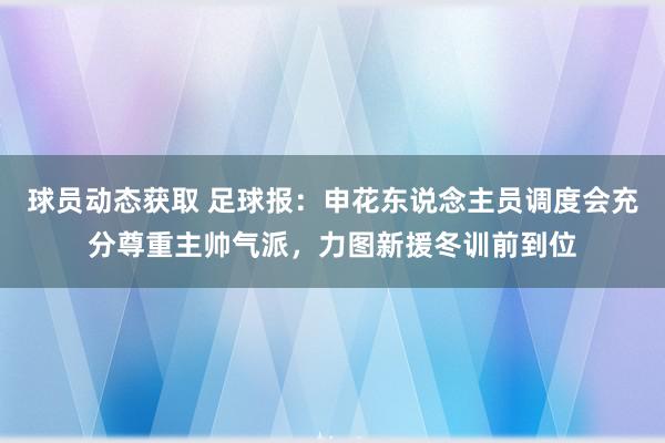 球员动态获取 足球报：申花东说念主员调度会充分尊重主帅气派，力图新援冬训前到位