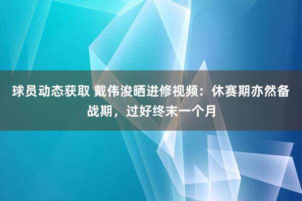 球员动态获取 戴伟浚晒进修视频：休赛期亦然备战期，过好终末一个月