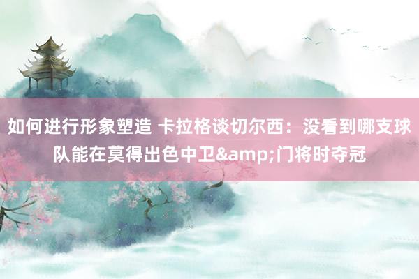 如何进行形象塑造 卡拉格谈切尔西：没看到哪支球队能在莫得出色中卫&门将时夺冠