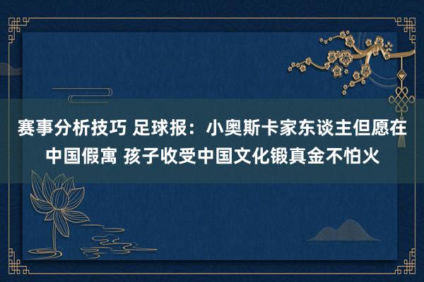 赛事分析技巧 足球报：小奥斯卡家东谈主但愿在中国假寓 孩子收受中国文化锻真金不怕火