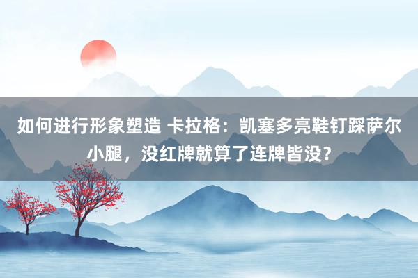 如何进行形象塑造 卡拉格：凯塞多亮鞋钉踩萨尔小腿，没红牌就算了连牌皆没？