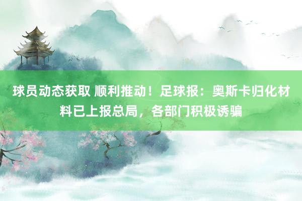 球员动态获取 顺利推动！足球报：奥斯卡归化材料已上报总局，各部门积极诱骗