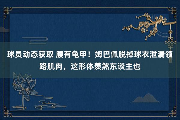 球员动态获取 腹有龟甲！姆巴佩脱掉球衣泄漏领路肌肉，这形体羡煞东谈主也