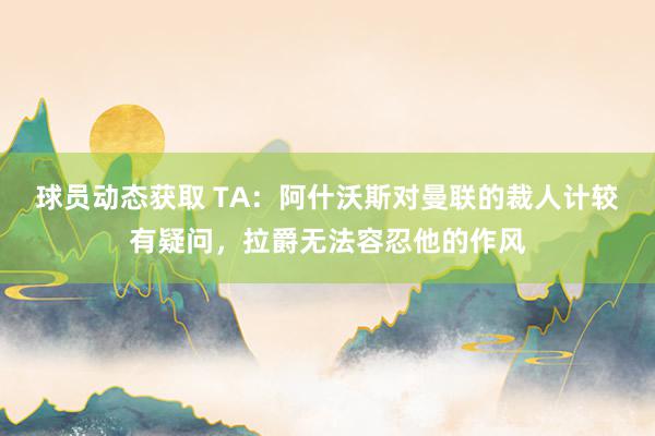 球员动态获取 TA：阿什沃斯对曼联的裁人计较有疑问，拉爵无法容忍他的作风