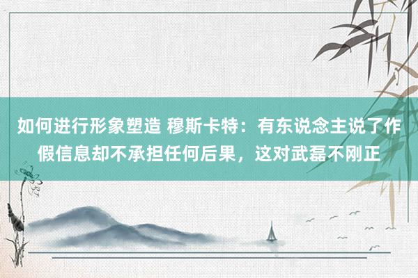 如何进行形象塑造 穆斯卡特：有东说念主说了作假信息却不承担任何后果，这对武磊不刚正