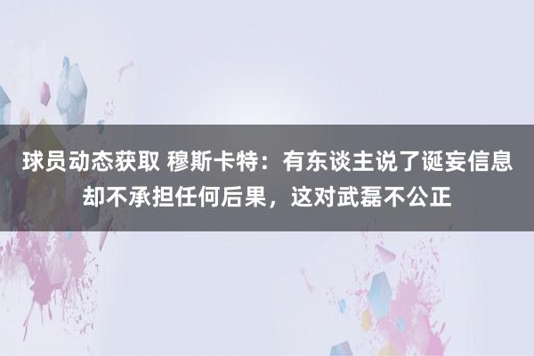 球员动态获取 穆斯卡特：有东谈主说了诞妄信息却不承担任何后果，这对武磊不公正