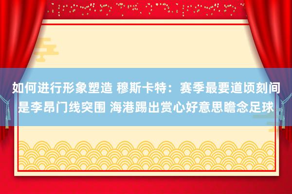 如何进行形象塑造 穆斯卡特：赛季最要道顷刻间是李昂门线突围 海港踢出赏心好意思瞻念足球