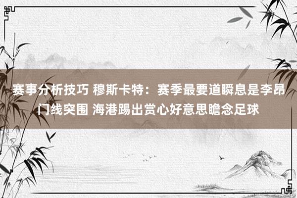 赛事分析技巧 穆斯卡特：赛季最要道瞬息是李昂门线突围 海港踢出赏心好意思瞻念足球