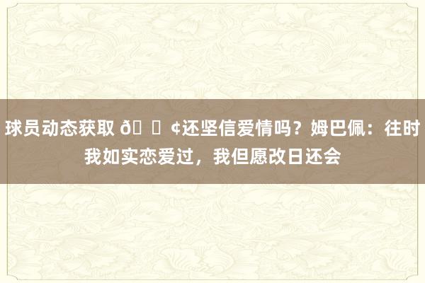 球员动态获取 🐢还坚信爱情吗？姆巴佩：往时我如实恋爱过，我但愿改日还会