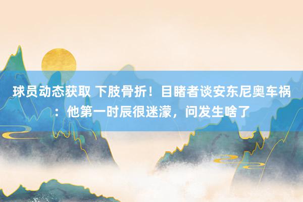 球员动态获取 下肢骨折！目睹者谈安东尼奥车祸：他第一时辰很迷濛，问发生啥了