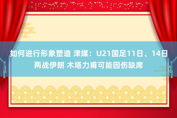 如何进行形象塑造 津媒：U21国足11日、14日两战伊朗 木塔力甫可能因伤缺席