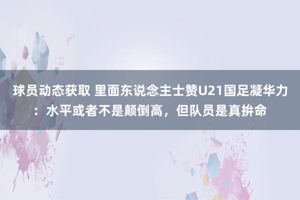 球员动态获取 里面东说念主士赞U21国足凝华力：水平或者不是颠倒高，但队员是真拚命