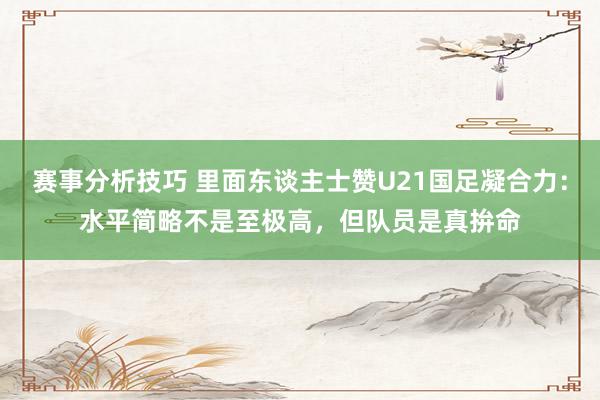 赛事分析技巧 里面东谈主士赞U21国足凝合力：水平简略不是至极高，但队员是真拚命