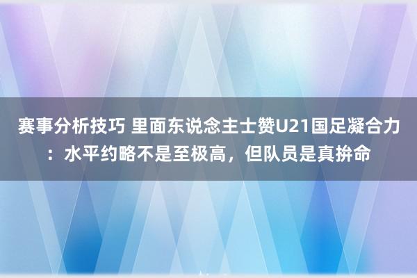 赛事分析技巧 里面东说念主士赞U21国足凝合力：水平约略不是至极高，但队员是真拚命