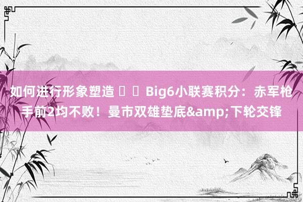 如何进行形象塑造 ⚔️Big6小联赛积分：赤军枪手前2均不败！曼市双雄垫底&下轮交锋