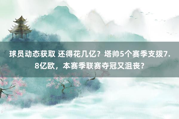 球员动态获取 还得花几亿？塔帅5个赛季支拨7.8亿欧，本赛季联赛夺冠又沮丧？