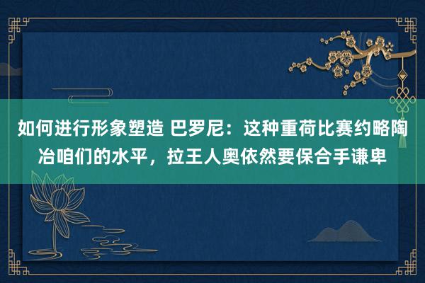 如何进行形象塑造 巴罗尼：这种重荷比赛约略陶冶咱们的水平，拉王人奥依然要保合手谦卑