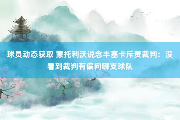 球员动态获取 蒙托利沃说念丰塞卡斥责裁判：没看到裁判有偏向哪支球队