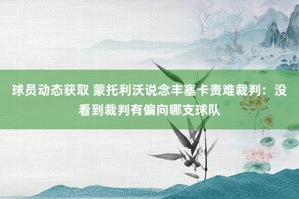 球员动态获取 蒙托利沃说念丰塞卡责难裁判：没看到裁判有偏向哪支球队