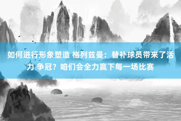 如何进行形象塑造 格列兹曼：替补球员带来了活力 争冠？咱们会全力赢下每一场比赛