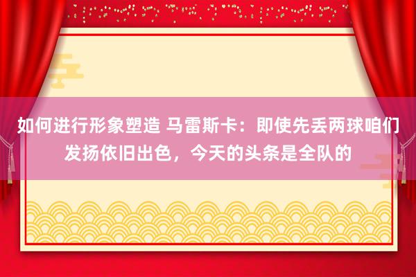 如何进行形象塑造 马雷斯卡：即使先丢两球咱们发扬依旧出色，今天的头条是全队的