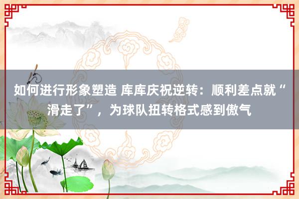 如何进行形象塑造 库库庆祝逆转：顺利差点就“滑走了”，为球队扭转格式感到傲气