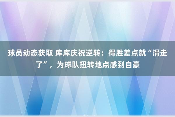 球员动态获取 库库庆祝逆转：得胜差点就“滑走了”，为球队扭转地点感到自豪