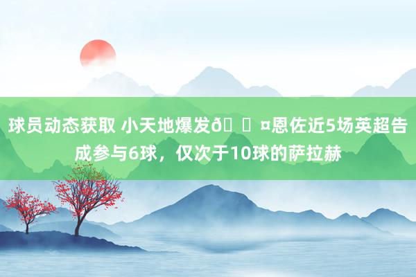 球员动态获取 小天地爆发😤恩佐近5场英超告成参与6球，仅次于10球的萨拉赫