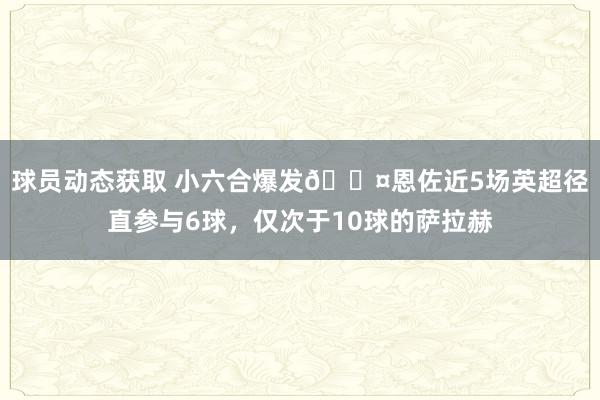 球员动态获取 小六合爆发😤恩佐近5场英超径直参与6球，仅次于10球的萨拉赫