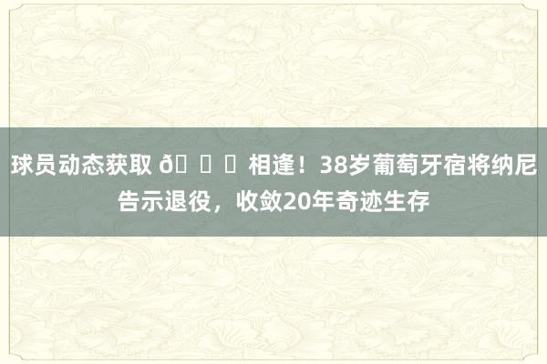 球员动态获取 👋相逢！38岁葡萄牙宿将纳尼告示退役，收敛20年奇迹生存