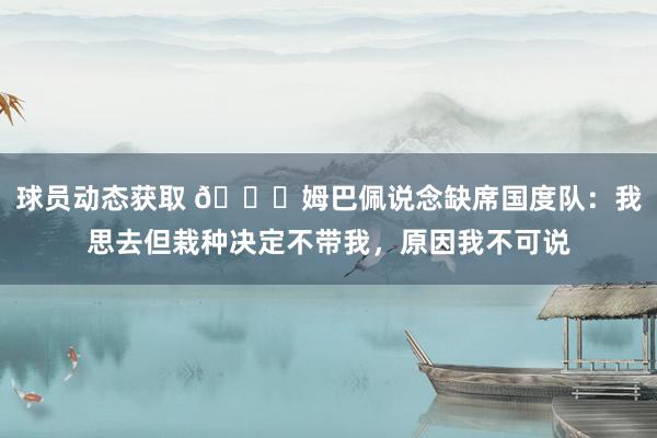 球员动态获取 👀姆巴佩说念缺席国度队：我思去但栽种决定不带我，原因我不可说