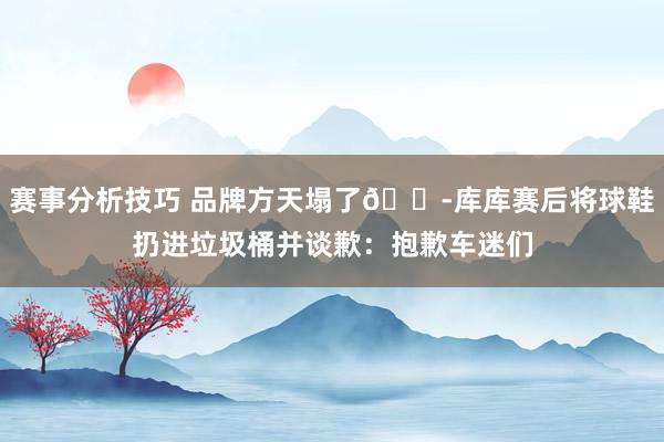 赛事分析技巧 品牌方天塌了😭库库赛后将球鞋扔进垃圾桶并谈歉：抱歉车迷们