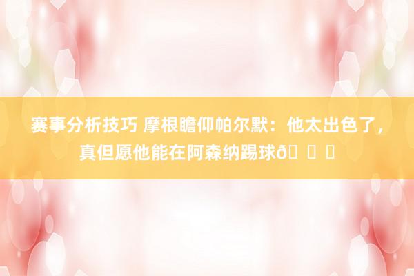 赛事分析技巧 摩根瞻仰帕尔默：他太出色了，真但愿他能在阿森纳踢球👍