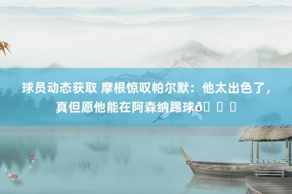 球员动态获取 摩根惊叹帕尔默：他太出色了，真但愿他能在阿森纳踢球👍