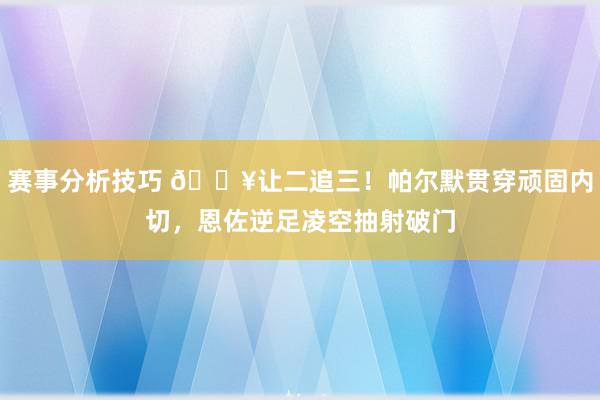 赛事分析技巧 💥让二追三！帕尔默贯穿顽固内切，恩佐逆足凌空抽射破门