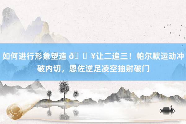 如何进行形象塑造 💥让二追三！帕尔默运动冲破内切，恩佐逆足凌空抽射破门