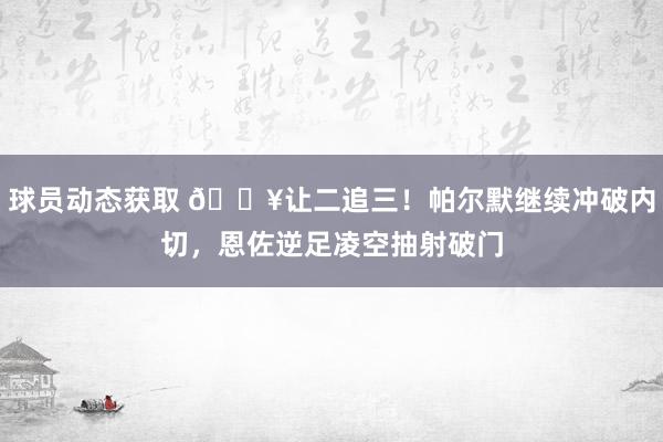 球员动态获取 💥让二追三！帕尔默继续冲破内切，恩佐逆足凌空抽射破门