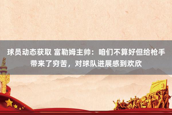 球员动态获取 富勒姆主帅：咱们不算好但给枪手带来了穷苦，对球队进展感到欢欣