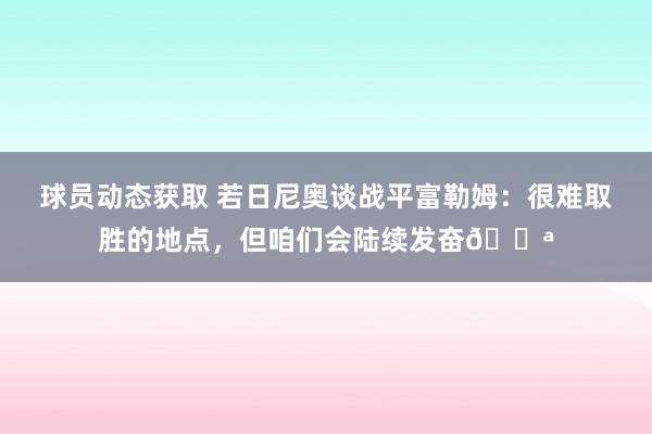 球员动态获取 若日尼奥谈战平富勒姆：很难取胜的地点，但咱们会陆续发奋💪