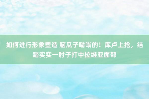 如何进行形象塑造 脑瓜子嗡嗡的！库卢上抢，结踏实实一肘子打中拉维亚面部