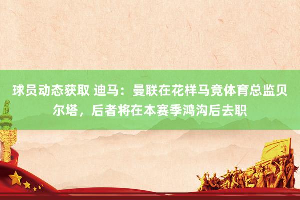 球员动态获取 迪马：曼联在花样马竞体育总监贝尔塔，后者将在本赛季鸿沟后去职