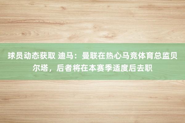 球员动态获取 迪马：曼联在热心马竞体育总监贝尔塔，后者将在本赛季适度后去职