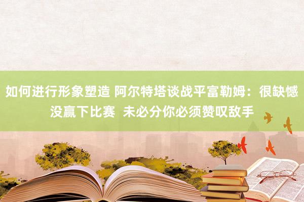 如何进行形象塑造 阿尔特塔谈战平富勒姆：很缺憾没赢下比赛  未必分你必须赞叹敌手